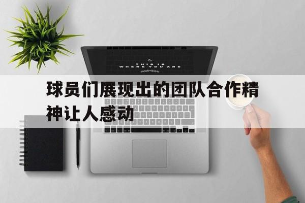 球员们展现出的团队合作精神让人感动