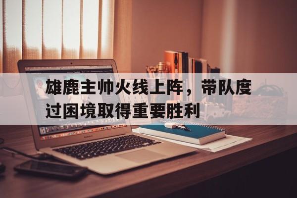 关于雄鹿主帅火线上阵，带队度过困境取得重要胜利的信息