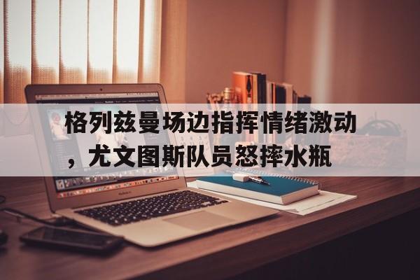 格列兹曼场边指挥情绪激动，尤文图斯队员怒摔水瓶